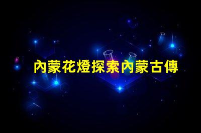 內蒙花燈探索內蒙古傳統花燈的魅力與創新