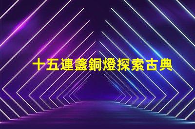 十五連盞銅燈探索古典燈具在現(xiàn)代裝飾中的魅力