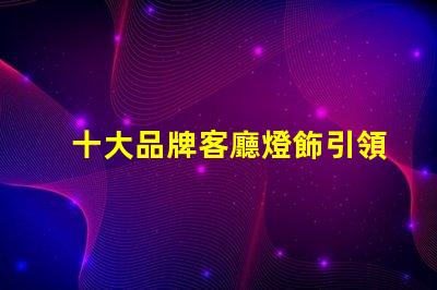 十大品牌客廳燈飾引領家居照明的設計與品質