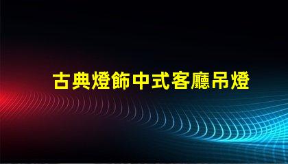 古典燈飾中式客廳吊燈提升家居文化氛圍的絕佳選擇
