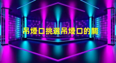 吊燈口挑選吊燈口的關鍵因素是什么