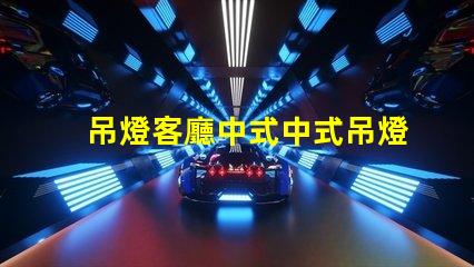 吊燈客廳中式中式吊燈選擇與搭配技巧,助您提升家居格調