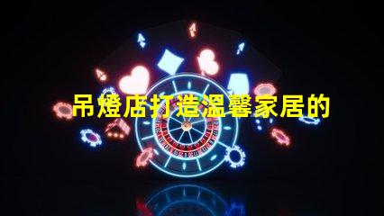吊燈店打造溫馨家居的照明首選