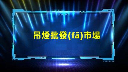 吊燈批發(fā)市場揭示行業(yè)內幕與利潤空間