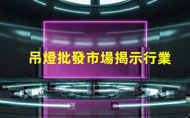 吊燈批發市場揭示行業內幕與利潤空間
