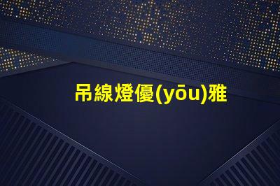 吊線燈優(yōu)雅設計與功能性結合的照明選擇