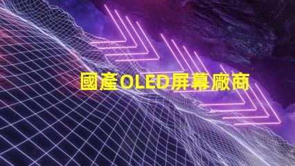 國產OLED屏幕廠商排名2023年度行業領先者揭秘