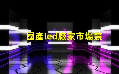 國產led廠家市場競爭力及未來發展趨勢分析