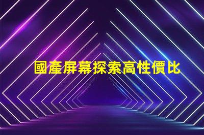 國產屏幕探索高性價比國產屏幕的潛力