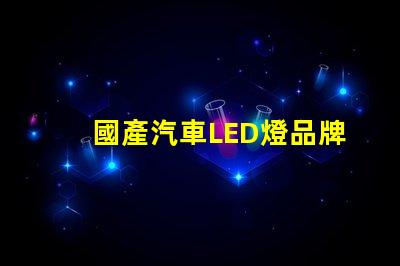 國產汽車LED燈品牌揭示市場潛力與競爭優勢