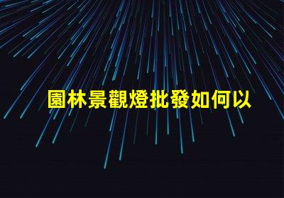 園林景觀燈批發如何以合理價格獲取高品質燈具