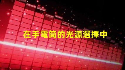 在手電筒的光源選擇中,哪個LED更亮更耐用手電筒LED光源選擇指南