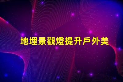 地埋景觀燈提升戶外美感的絕佳選擇嗎