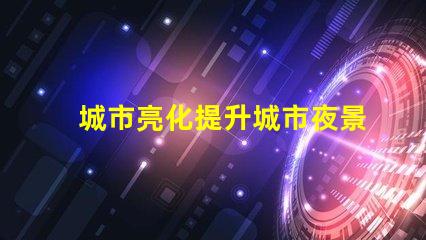 城市亮化提升城市夜景魅力的秘密是什么