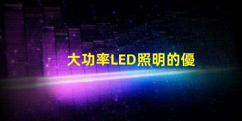 大功率LED照明的優(yōu)勢是什么探索高效照明技術(shù)的未來