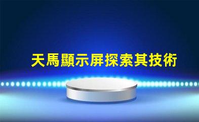 天馬顯示屏探索其技術(shù)優(yōu)勢(shì)與市場(chǎng)潛力