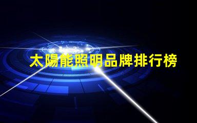 太陽能照明品牌排行榜揭示2023年度最受歡迎品牌