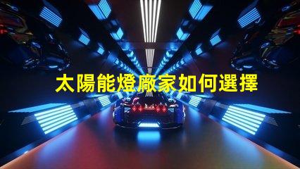 太陽能燈廠家如何選擇最具競爭力的供應商