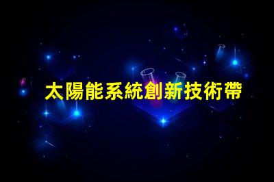 太陽能系統創新技術帶來的節能效益如何