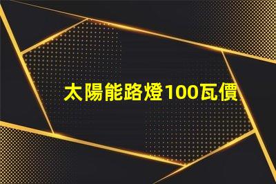 太陽能路燈100瓦價格了解市場行情,如何選擇更具性價比的產品