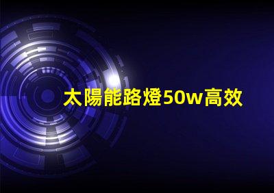 太陽能路燈50w高效照明解決方案,助力節(jié)能