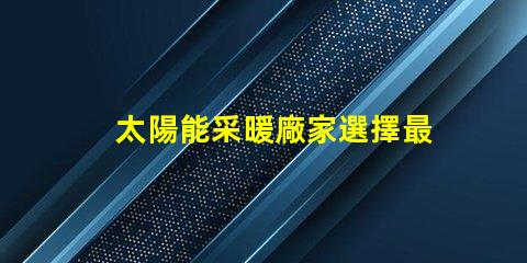 太陽能采暖廠家選擇最佳供應商的關鍵因素是什么