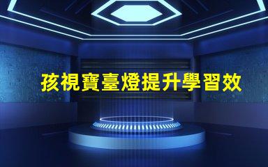 孩視寶臺燈提升學習效果的護眼新選擇