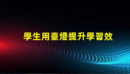 學生用臺燈提升學習效率的智能選擇