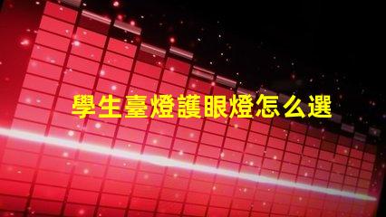 學生臺燈護眼燈怎么選護眼燈選擇指南與注意事項