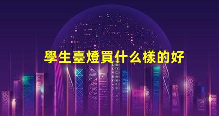 學生臺燈買什么樣的好挑選適合學習的臺燈秘訣
