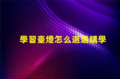 學習臺燈怎么選選購學習臺燈的關鍵因素有哪些