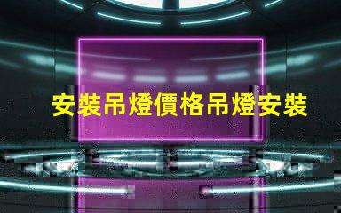 安裝吊燈價格吊燈安裝的真實費用揭秘