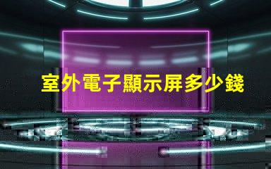 室外電子顯示屏多少錢探討價格影響因素,助您做出明智決策