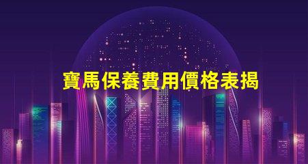寶馬保養費用價格表揭秘真實保養成本的秘密
