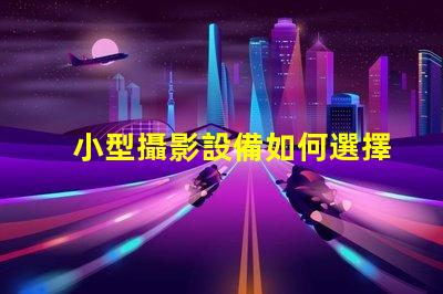 小型攝影設備如何選擇適合的攝影設備以提升拍攝效果