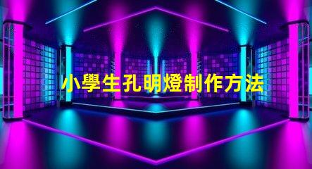 小學生孔明燈制作方法簡單易學的創意手工指南