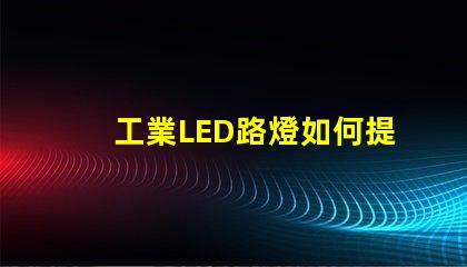 工業LED路燈如何提升城市照明效率的關鍵選擇
