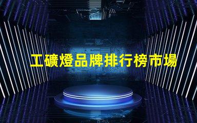 工礦燈品牌排行榜市場領(lǐng)先品牌對比分析