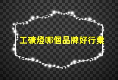 工礦燈哪個品牌好行業領軍品牌評測與對比