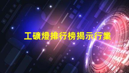 工礦燈排行榜揭示行業內最佳選擇與使用技巧