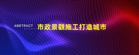 市政景觀施工打造城市美化的關(guān)鍵策略是什么