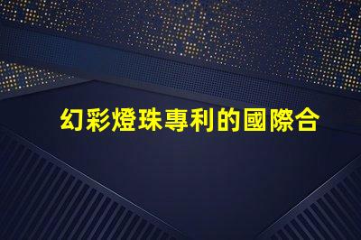 幻彩燈珠專利的國際合作與市場擴展全球技術交流與商業機遇