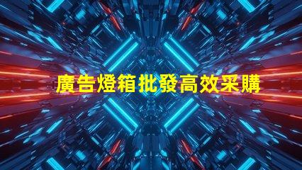 廣告燈箱批發高效采購指南,助您省時省力