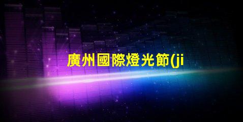 廣州國際燈光節(jié)探索照明藝術(shù)與創(chuàng)新的靈感之旅