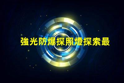 強光防爆探照燈探索最先進的安全照明解決方案