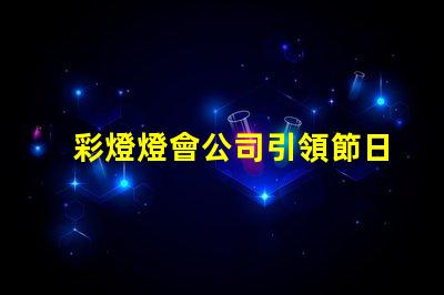 彩燈燈會公司引領節日氛圍的創新燈光解決方案