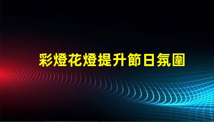 彩燈花燈提升節日氛圍的創新選擇,你準備好了嗎