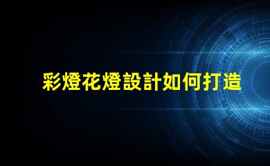 彩燈花燈設計如何打造引人注目的節日氛圍