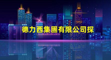 德力西集團有限公司探索卓越的電氣解決方案與創新