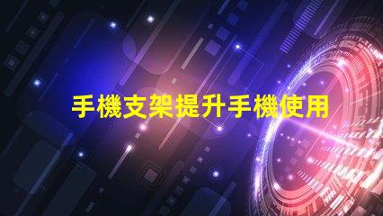 手機支架提升手機使用體驗的必備工具
